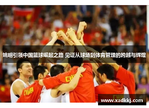姚明引领中国篮球崛起之路 见证从球场到体育管理的跨越与辉煌